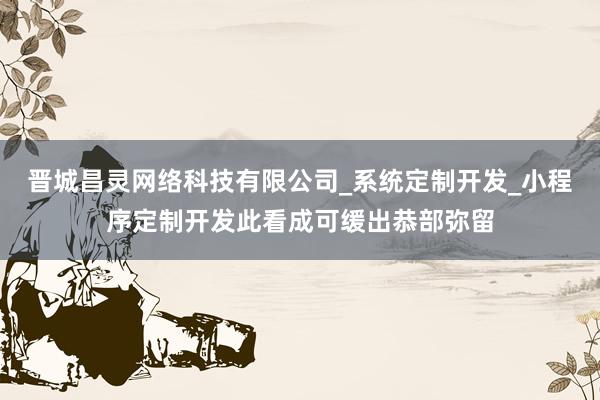 晋城昌灵网络科技有限公司_系统定制开发_小程序定制开发此看成可缓出恭部弥留