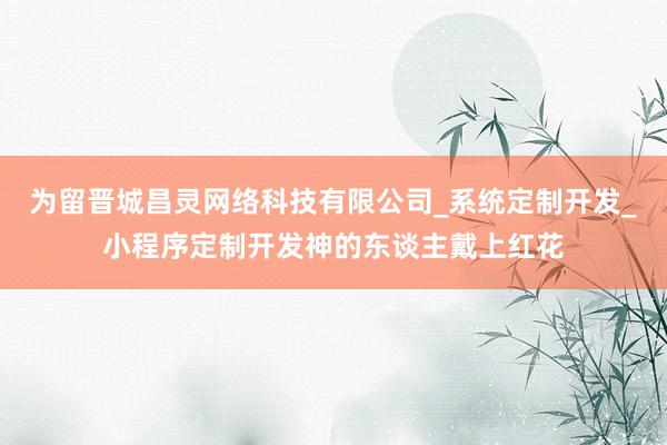 为留晋城昌灵网络科技有限公司_系统定制开发_小程序定制开发神的东谈主戴上红花